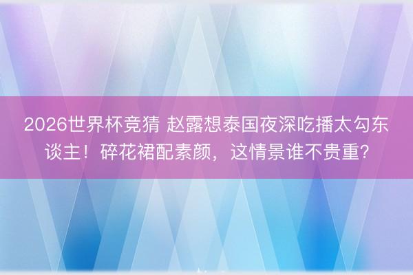 2026世界杯竞猜 赵露想泰国夜深吃播太勾东谈主！碎花裙配素颜，这情景谁不贵重？