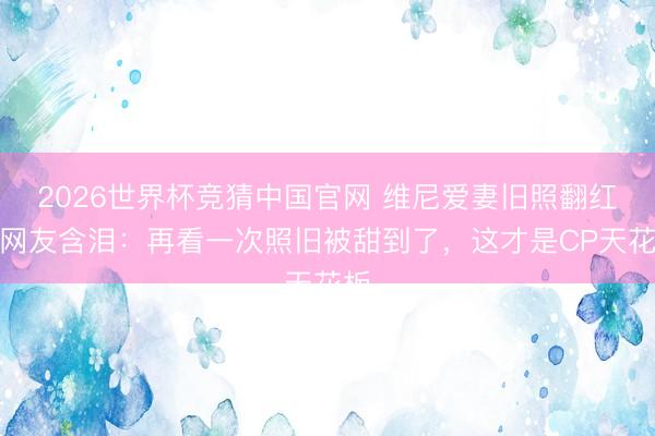 2026世界杯竞猜中国官网 维尼爱妻旧照翻红！网友含泪：再看一次照旧被甜到了，这才是CP天花板