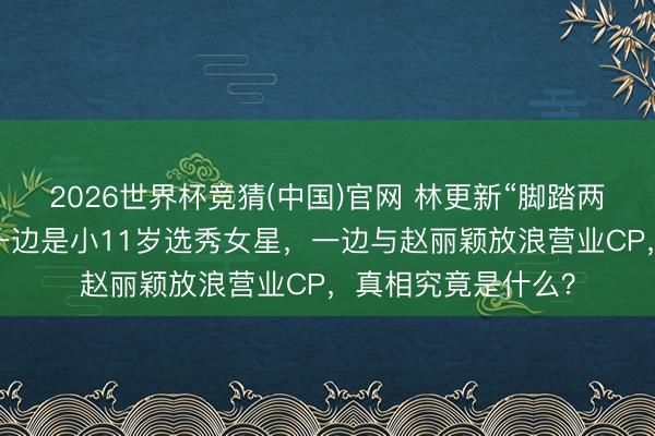 2026世界杯竞猜(中国)官网 林更新“脚踏两条船”往事重提!一边是小11岁选秀女星,一边与赵丽颖放浪营业CP,真相究竟是什么?