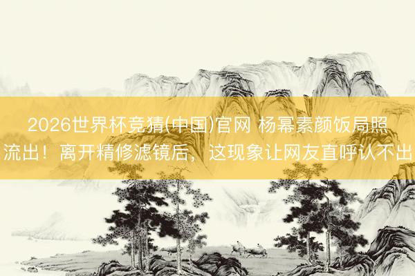 2026世界杯竞猜(中国)官网 杨幂素颜饭局照流出!离开精修滤镜后,这现象让网友直呼认不出