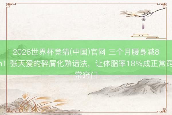 2026世界杯竞猜(中国)官网 三个月腰身减8cm！张天爱的碎屑化熟谙法，让体脂率18%成正常窍门
