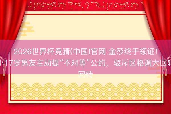 2026世界杯竞猜(中国)官网 金莎终于领证！小17岁男友主动提“不对等”公约，驳斥区格调大回转
