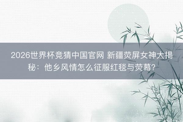 2026世界杯竞猜中国官网 新疆荧屏女神大揭秘:他乡风情怎么征服红毯与荧幕?