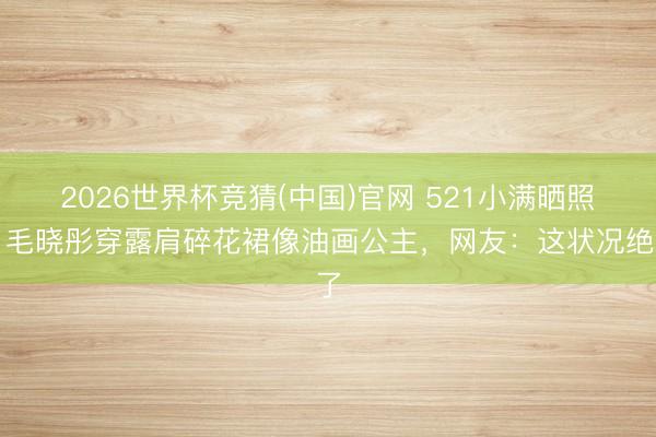 2026世界杯竞猜(中国)官网 521小满晒照！毛晓彤穿露肩碎花裙像油画公主，网友：这状况绝了