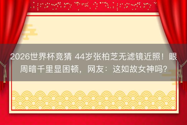 2026世界杯竞猜 44岁张柏芝无滤镜近照!眼周暗千里显困顿,网友:这如故女神吗?