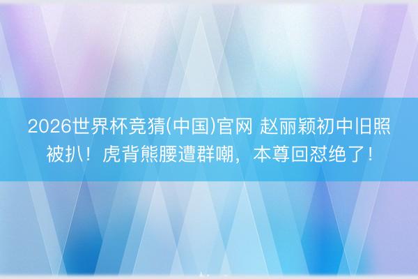 2026世界杯竞猜(中国)官网 赵丽颖初中旧照被扒!虎背熊腰遭群嘲,本尊回怼绝了!