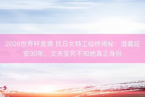 2026世界杯竞猜 抗日女特工临终揭秘：潜藏延安30年，丈夫至死不知她真正身份