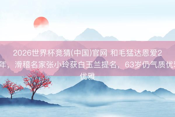 2026世界杯竞猜(中国)官网 和毛猛达恩爱28年，滑稽名家张小玲获白玉兰提名，63岁仍气质优雅