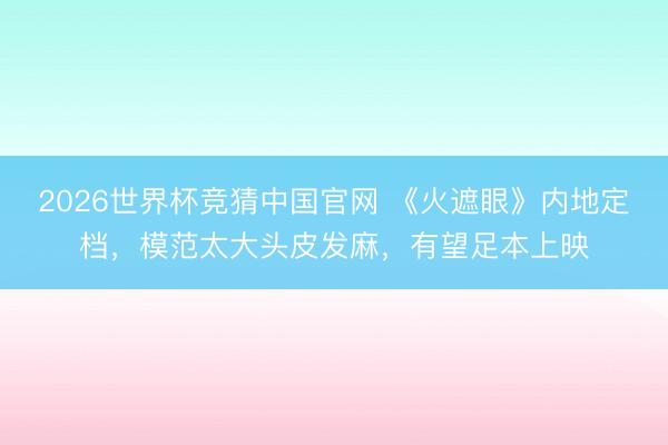 2026世界杯竞猜中国官网 《火遮眼》内地定档,模范太大头皮发麻,有望足本上映