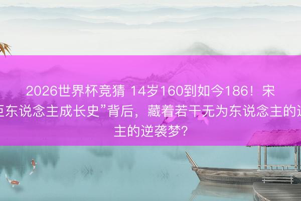 2026世界杯竞猜 14岁160到如今186!宋亚轩“巨东说念主成长史”背后,藏着若干无为东说念主的逆袭梦?