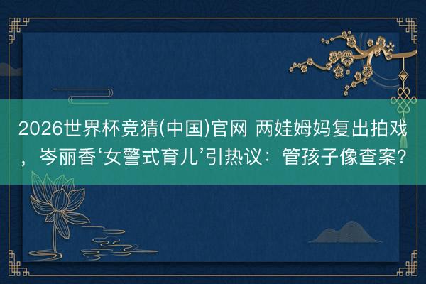 2026世界杯竞猜(中国)官网 两娃姆妈复出拍戏，岑丽香‘女警式育儿’引热议：管孩子像查案？