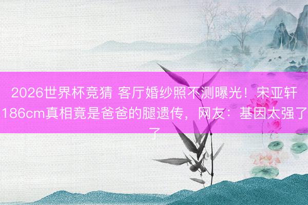 2026世界杯竞猜 客厅婚纱照不测曝光!宋亚轩186cm真相竟是爸爸的腿遗传,网友:基因太强了