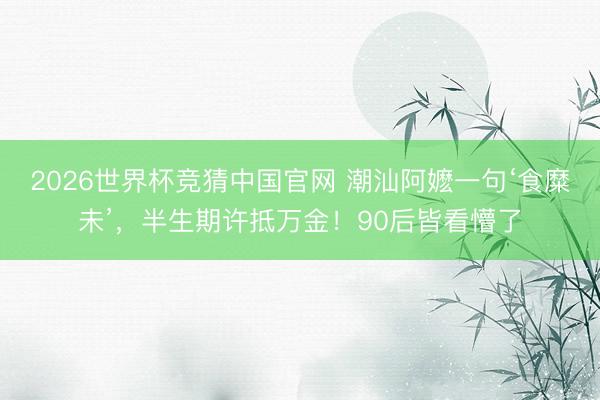 2026世界杯竞猜中国官网 潮汕阿嬷一句‘食糜未’,半生期许抵万金!90后皆看懵了