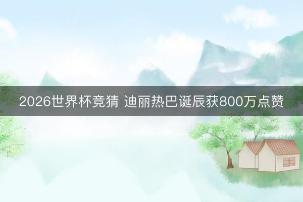 2026世界杯竞猜 迪丽热巴诞辰获800万点赞