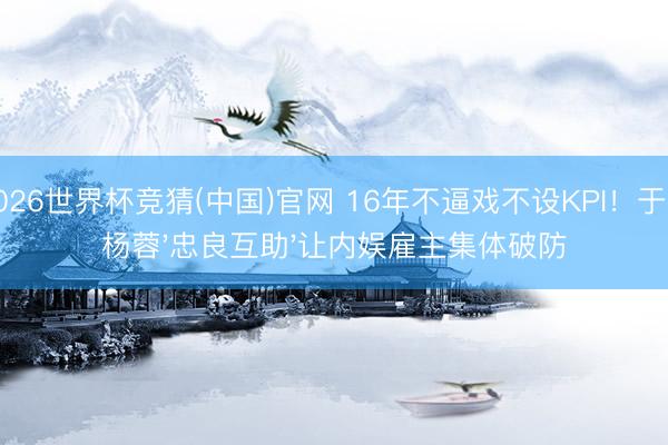 2026世界杯竞猜(中国)官网 16年不逼戏不设KPI！于正杨蓉'忠良互助'让内娱雇主集体破防
