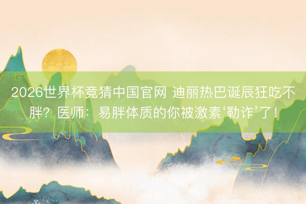 2026世界杯竞猜中国官网 迪丽热巴诞辰狂吃不胖？医师：易胖体质的你被激素‘勒诈’了！