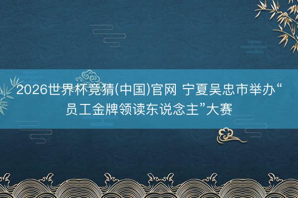 2026世界杯竞猜(中国)官网 宁夏吴忠市举办“员工金牌领读东说念主”大赛