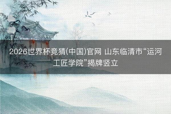 2026世界杯竞猜(中国)官网 山东临清市“运河工匠学院”揭牌竖立