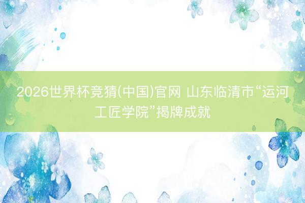 2026世界杯竞猜(中国)官网 山东临清市“运河工匠学院”揭牌成就
