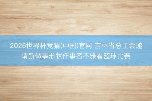 2026世界杯竞猜(中国)官网 吉林省总工会邀请新做事形状作事者不雅看篮球比赛