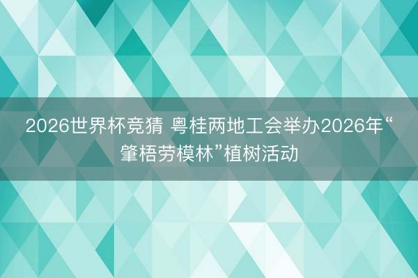 2026世界杯竞猜 粤桂两地工会举办2026年“肇梧劳模林”植树活动