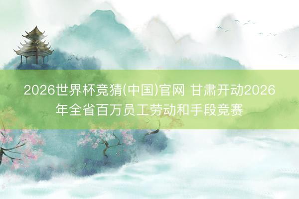 2026世界杯竞猜(中国)官网 甘肃开动2026年全省百万员工劳动和手段竞赛