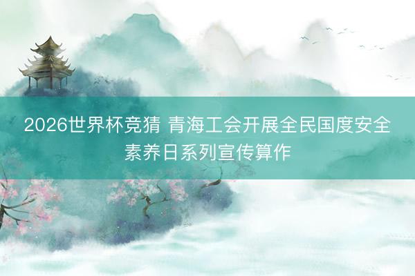 2026世界杯竞猜 青海工会开展全民国度安全素养日系列宣传算作
