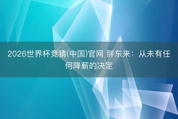 2026世界杯竞猜(中国)官网 胖东来：从未有任何降薪的决定