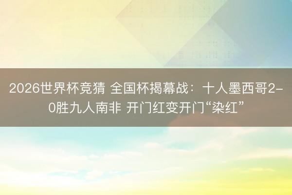 2026世界杯竞猜 全国杯揭幕战：十人墨西哥2-0胜九人南非 开门红变开门“染红”
