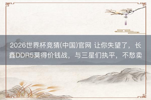 2026世界杯竞猜(中国)官网 让你失望了，长鑫DDR5莫得价钱战，与三星们执平，不愁卖