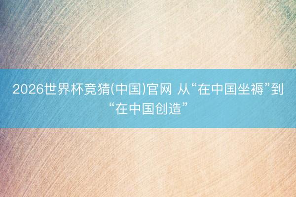 2026世界杯竞猜(中国)官网 从“在中国坐褥”到“在中国创造”