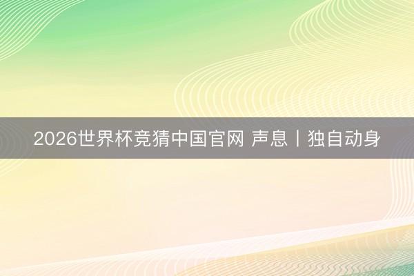 2026世界杯竞猜中国官网 声息丨独自动身