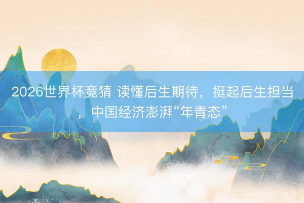 2026世界杯竞猜 读懂后生期待，挺起后生担当，中国经济澎湃“年青态”