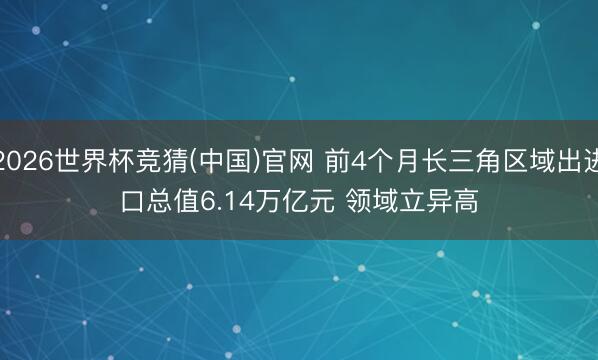 2026世界杯竞猜(中国)官网 前4个月长三角区域出进口总值6.14万亿元 领域立异高