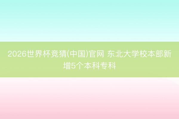 2026世界杯竞猜(中国)官网 东北大学校本部新增5个本科专科