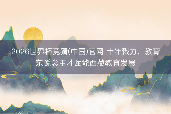 2026世界杯竞猜(中国)官网 十年戮力，教育东说念主才赋能西藏教育发展