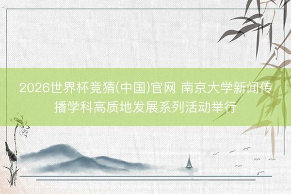 2026世界杯竞猜(中国)官网 南京大学新闻传播学科高质地发展系列活动举行