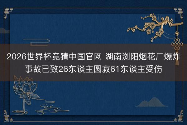 2026世界杯竞猜中国官网 湖南浏阳烟花厂爆炸事故已致26东谈主圆寂61东谈主受伤