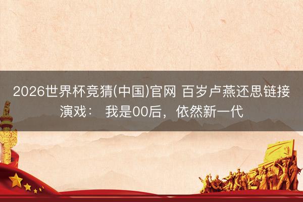 2026世界杯竞猜(中国)官网 百岁卢燕还思链接演戏： 我是00后，依然新一代