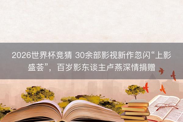 2026世界杯竞猜 30余部影视新作忽闪“上影盛荟”，百岁影东谈主卢燕深情捐赠