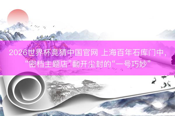 2026世界杯竞猜中国官网 上海百年石库门中,“密档主题店”翻开尘封的“一号巧妙”