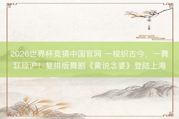 2026世界杯竞猜中国官网 一梭织古今,一舞联琼沪!复排版舞剧《黄说念婆》登陆上海