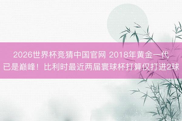 2026世界杯竞猜中国官网 2018年黄金一代已是巅峰！比利时最近两届寰球杯打算仅打进2球