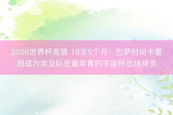 2026世界杯竞猜 18岁5个月！巴萨时尚卡里姆成为埃及队史最年青的宇宙杯出场球员