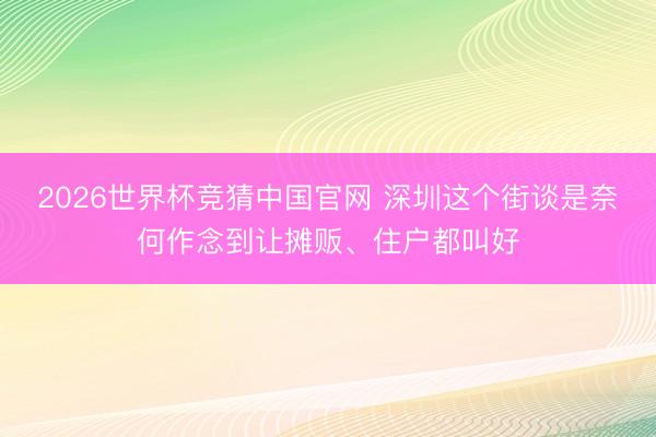 2026世界杯竞猜中国官网 深圳这个街谈是奈何作念到让摊贩、住户都叫好