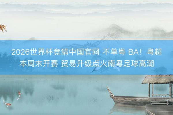 2026世界杯竞猜中国官网 不单粤 BA!粤超本周末开赛 贸易升级点火南粤足球高潮
