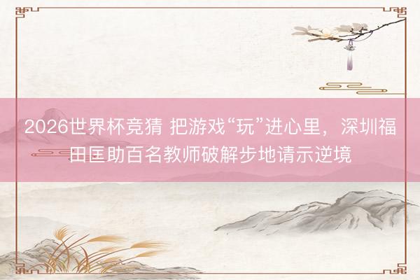 2026世界杯竞猜 把游戏“玩”进心里，深圳福田匡助百名教师破解步地请示逆境