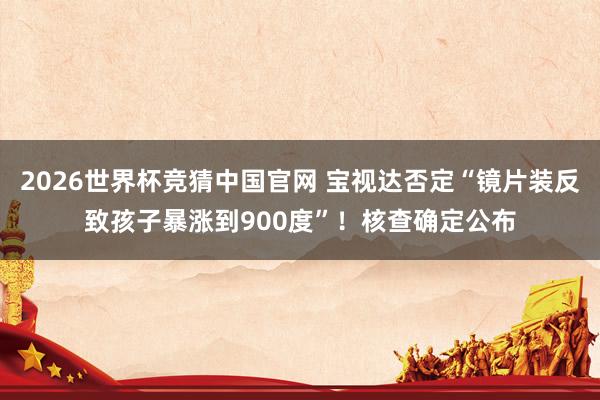 2026世界杯竞猜中国官网 宝视达否定“镜片装反致孩子暴涨到900度”！核查确定公布