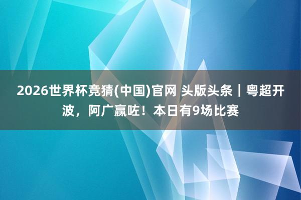 2026世界杯竞猜(中国)官网 头版头条｜粤超开波，阿广赢咗！本日有9场比赛