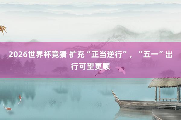 2026世界杯竞猜 扩充“正当逆行”，“五一”出行可望更顺